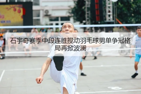 石宇奇赛季中段连胜搅动羽毛球男单争冠格局再掀波澜 - HUOBOSPORTS